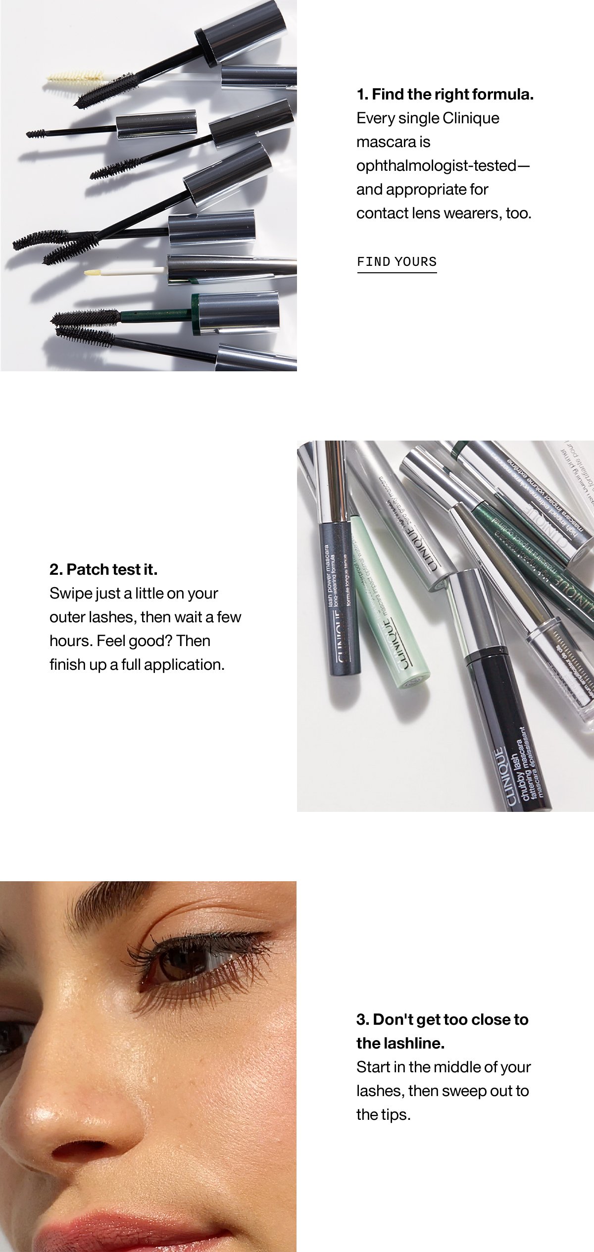 1. Find the right formula. Every single Clinique mascara is ophthalmologist-tested - and appropriated for contact lens wears, too. FIND YOURS | 2. Patch test it. Swipe just a little on your outer lashes, then wait a few hours. Feel good? Then finish up a full aplication. | 3. Don't get too close to the lashline. Start in the middle of your lashes, then sweep out to the tips.