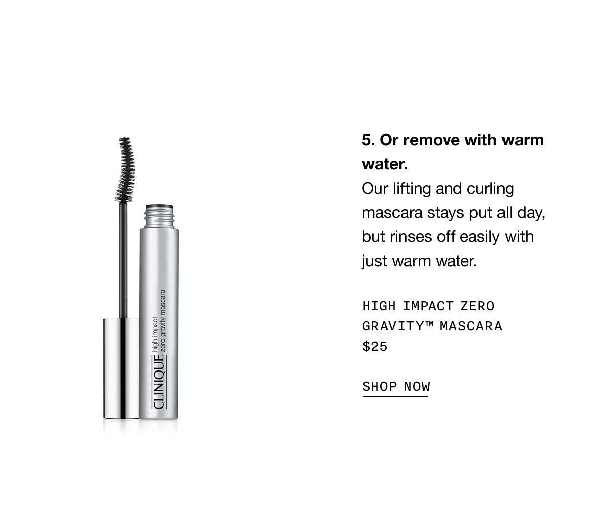 5. Or remove with warm water. Our lifting and curling mascara stays put all day, but rinses off easily with just warm water. High Impact Zero Gravity Mascara $25 SHOP NOW