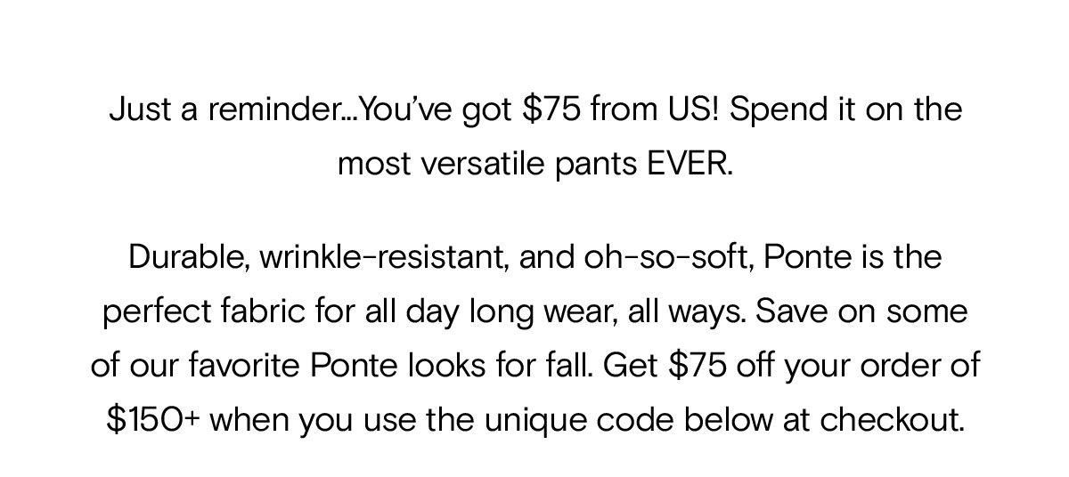 Durable, wrinkle-resistant, and oh-so-soft, Ponte is the perfect fabric for all day long wear, all ways. Save on some of our favorite Ponte looks for fall. Get $75 off your order of $150+ when you use the unique code below at checkout.