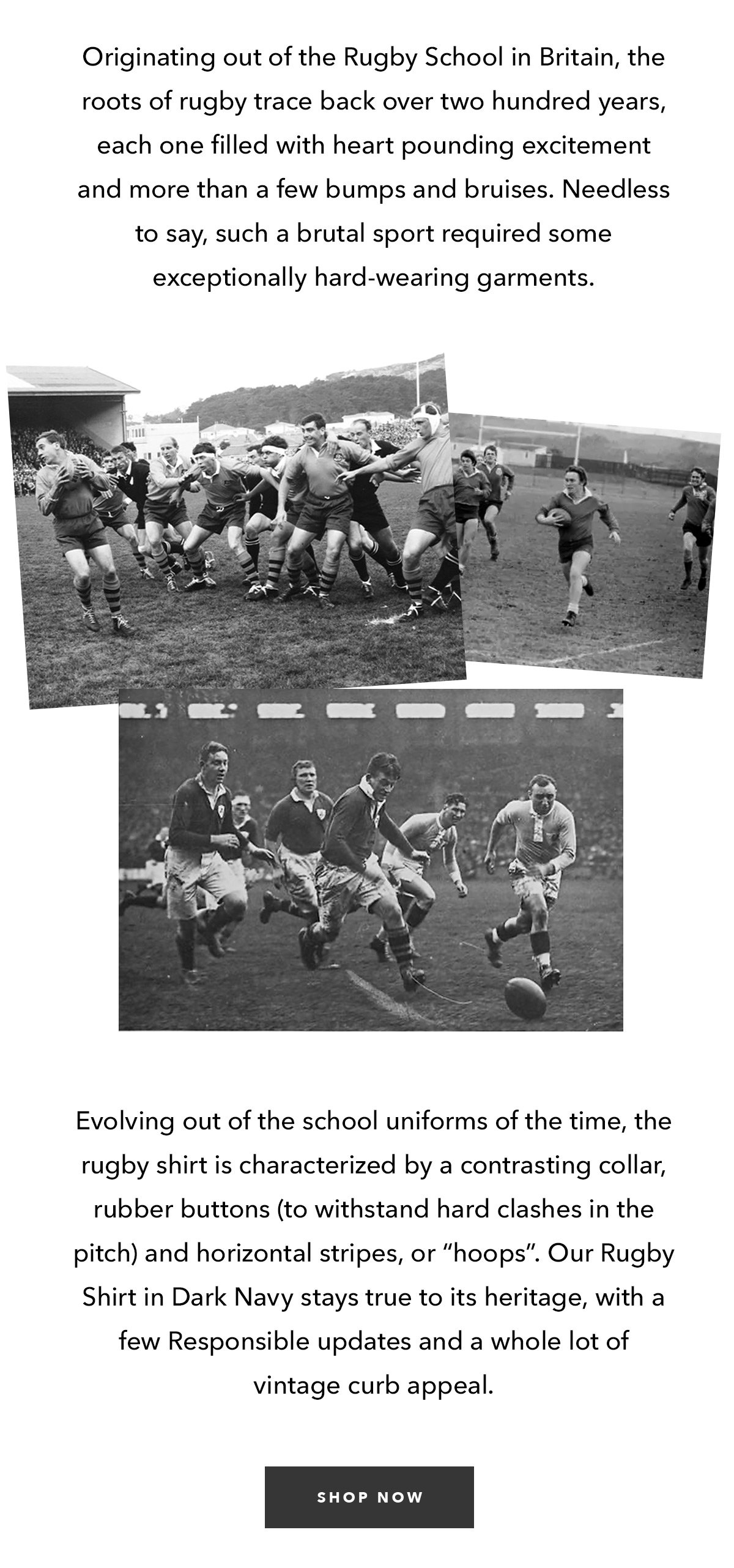  Originating out of the Rugby School in Britain, the roots of rugby trace back over two hundred years, each one filled with heart pounding excitement and more than a few bumps and bruises. Needless to say, such a brutal sport required some exceptionally hard-wearing garments.   Evolving out of the school uniforms of the time, the rugby shirt is characterized by a contrasting collar, rubber buttons (to withstand hard clashes in the pitch) and horizontal stripes, or “hoops”. Our Rugby Shirt in Dark Navy stays true to its heritage, with a few Responsible updates and a whole lot of vintage curb appeal.