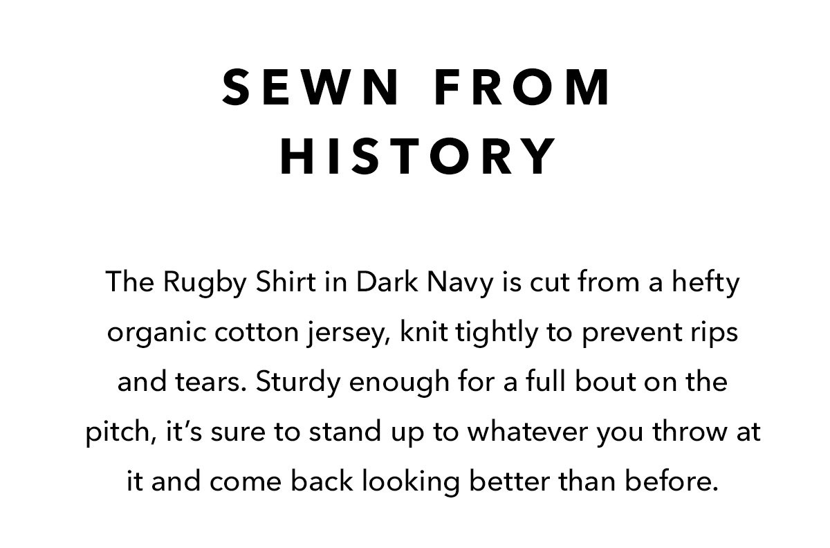 The Rugby Shirt in Dark Navy is cut from a hefty organic cotton jersey, knit tightly to prevent rips and tears. Sturdy enough for a full bout on the pitch, it’s sure to stand up to whatever you throw at it and come back looking better than before. 