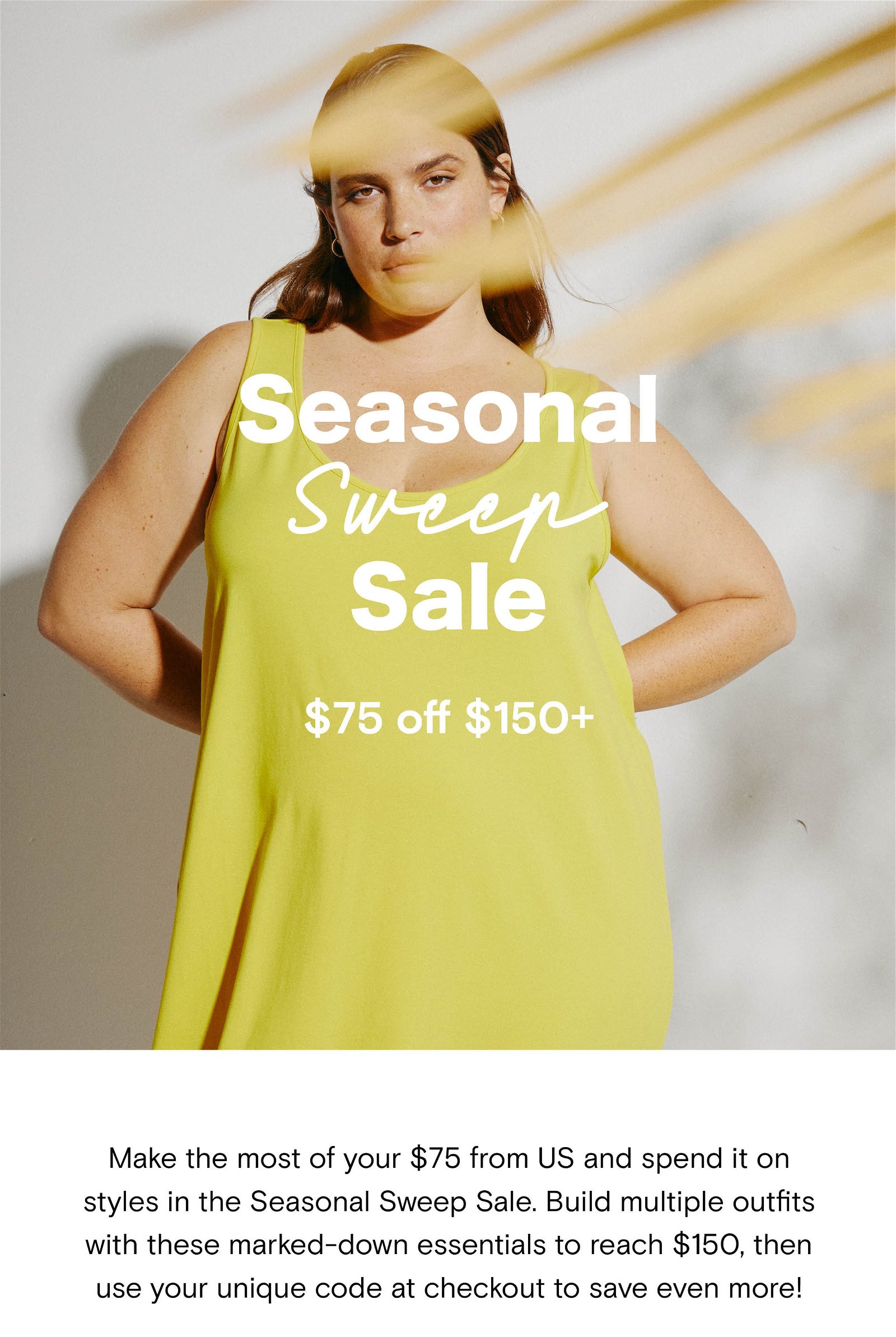 Make the most of your $75 from US and spend it on styles in the Seasonal Sweep Sale. Build multiple outfits with these marked-down essentials to reach $150, then use your unique code at checkout to save even more!