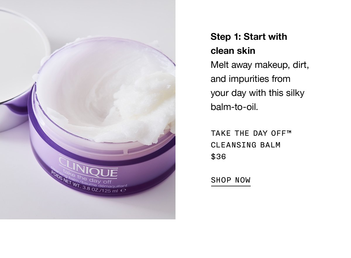 Step 1: Start with clean skin | Melt away makeup, dirt, and impurities from your day with this silky balm-to-oil. Take The Day Off™ Cleansing Balm $36 SHOP NOW