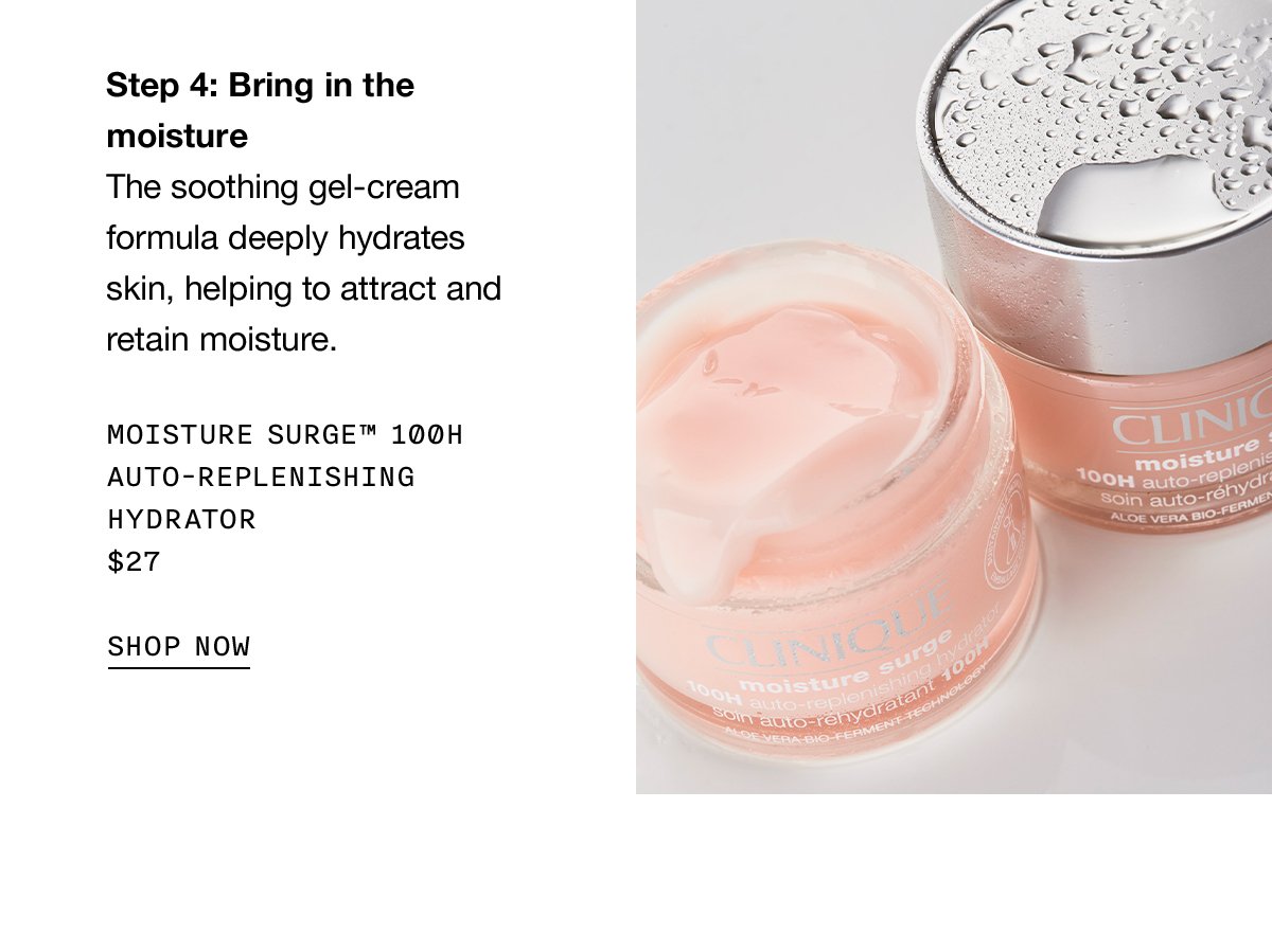 Step 4: Bring in the moisture | The soothing gel-cream formula deeply hydrates skin, helping to attract and retain moisture. Moisture Surge™ 100H Auto-Replenishing Hydrator $27 SHOP NOW