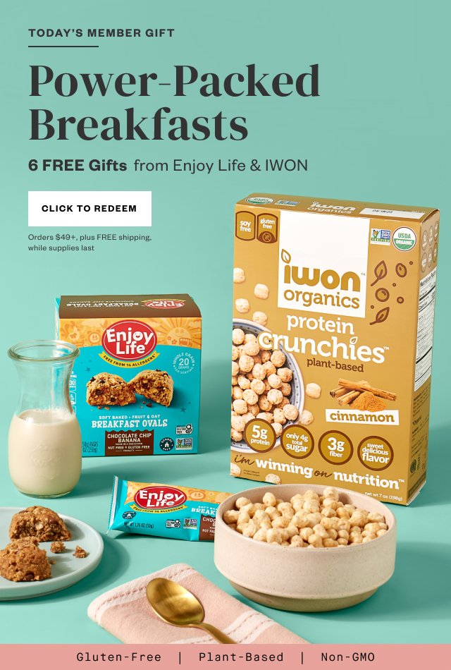 Today's Member Gift: Power-Packed Breakfasts. 6 FREE Gifts from Enjoy Life + IWON. Click to Redeem. Orders $49+, plus FREE shipping, while supplies last.