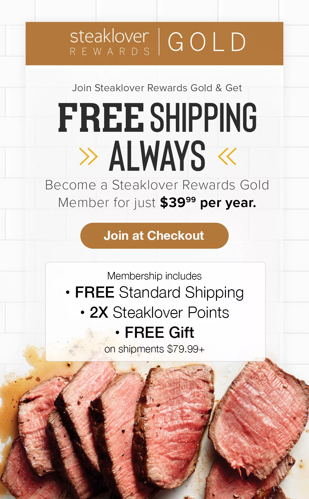 Steaklover Rewards Gold | FREE SHIPPING ALWAYS! | Join at Checkout | Become a Steaklover Rewards Gold Member for just $39.99 per year. Then, every shipment OVER $79.99 includes: FREE Standard Shipping, Free Delicious Product ($19.99+ value), 2X Steaklover Points