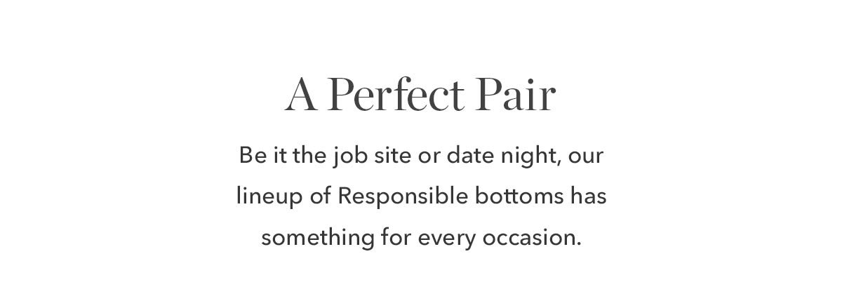 Be it the job site or date night, our lineup of Responsible bottoms has something for every occasion. 