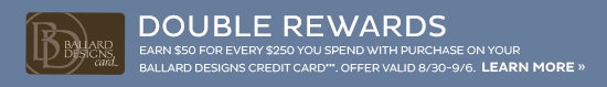 PLCC Double Rewards | Earn $50 for every $250 you spend with purchase on your Ballard Designs credit card. Offer valid 8/30-9/6