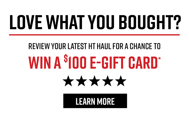 Love What You Bought? Review your Latest HT Haul for a Chance to Win a $100 E-Gift Card* | Learn More
