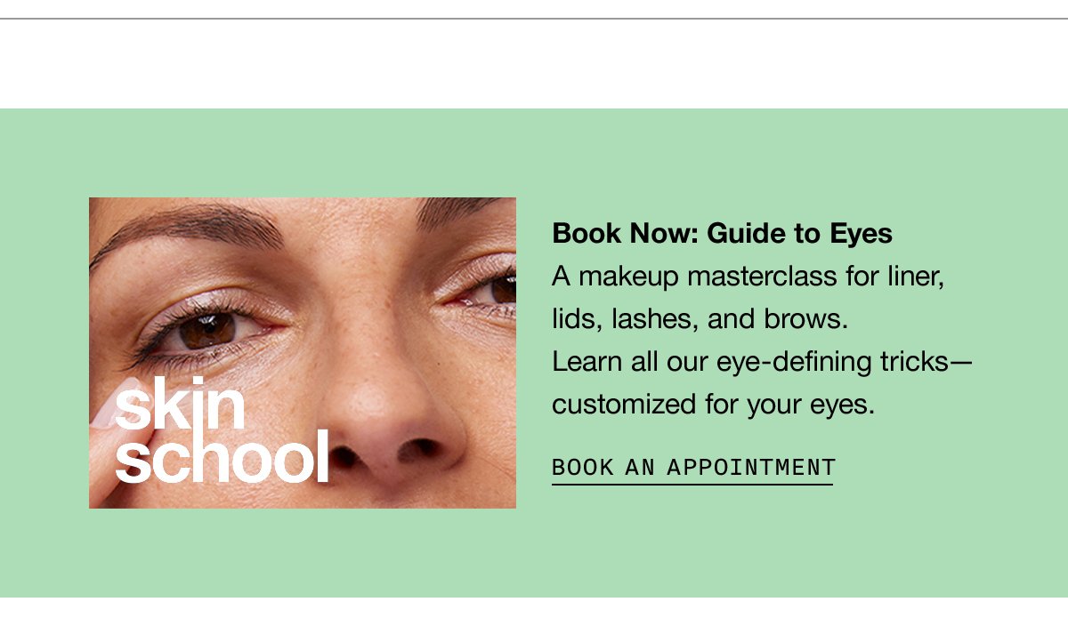 Book Now: Guide to Eyes A makeup masterclass for liner, lids, lashes, and brows. Learn all our eye-defining tricks— customized for your eyes. BOOK AN APPOINTMENT