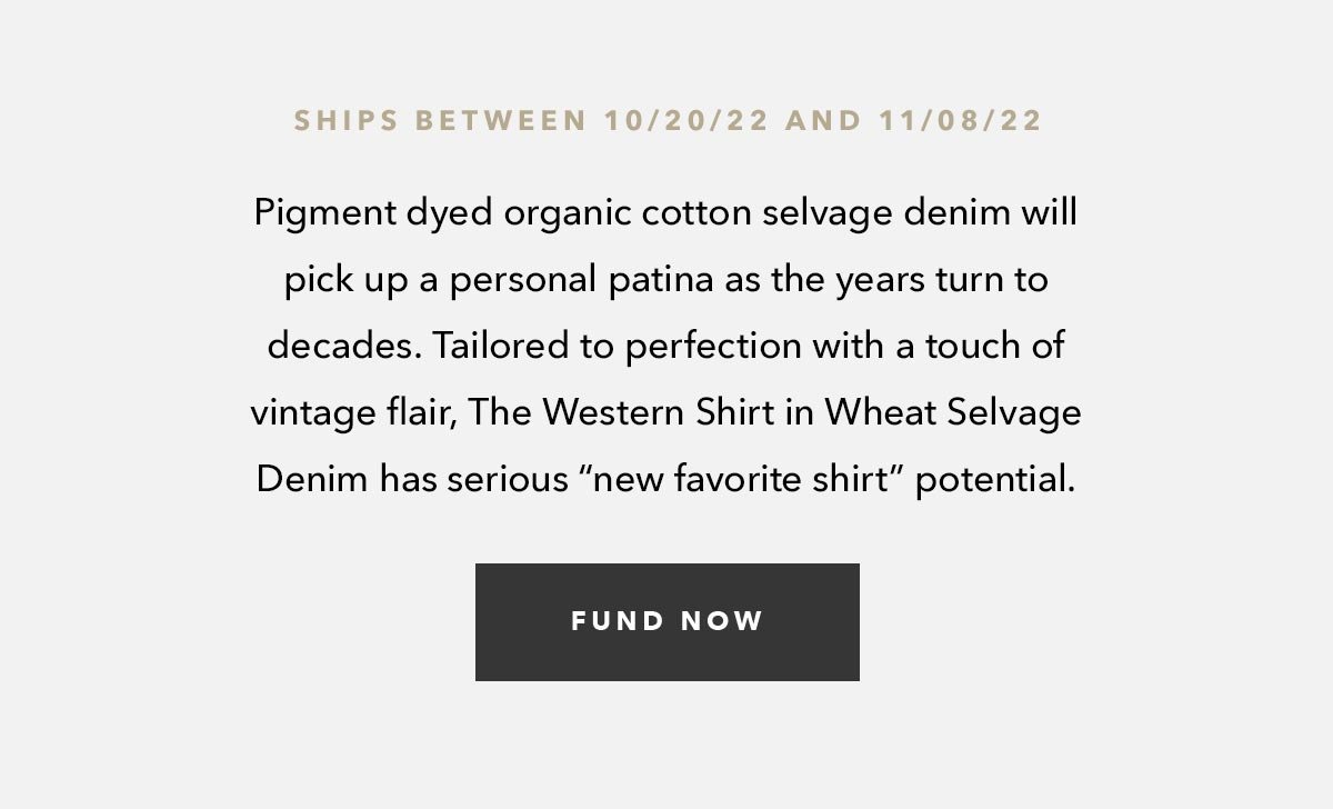 Pigment dyed organic cotton selvage denim will pick up a personal patina as the years turn to decades. Tailored to perfection with a touch of vintage flair, The Western Shirt in Wheat Selvage Denim has serious “new favorite shirt” potential. 
