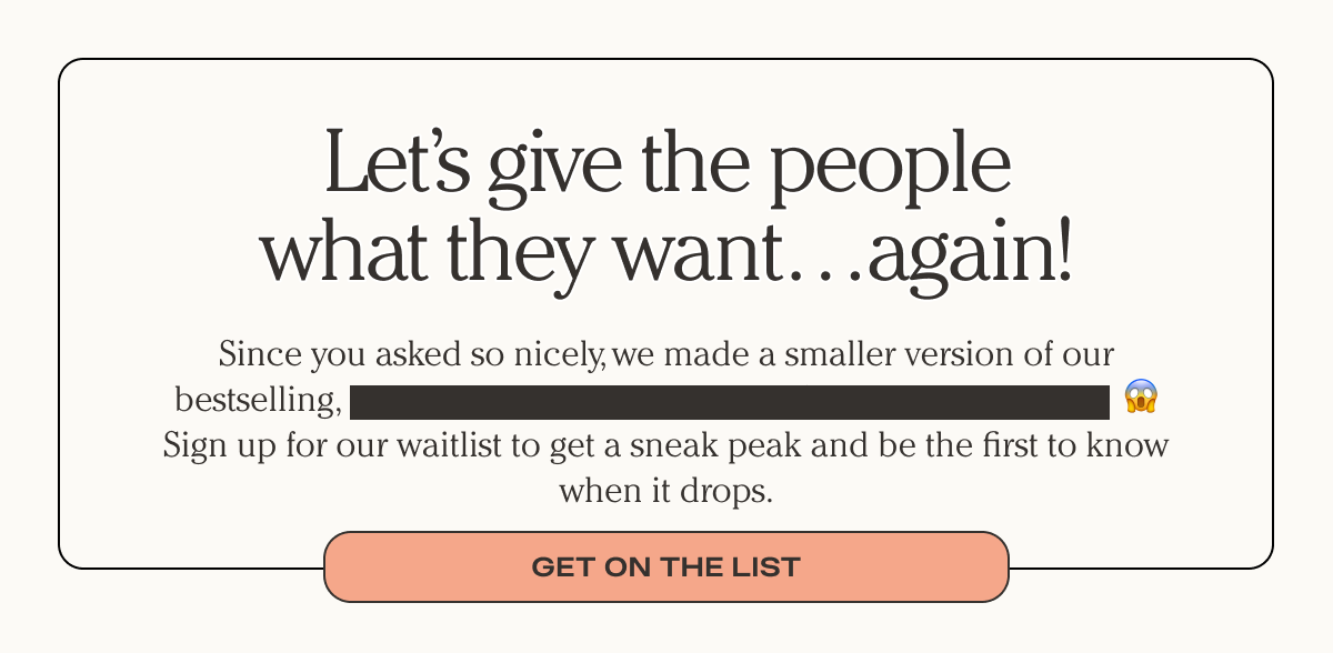 Let's give the people what they want...again - Since you asked so nicely, we a smaller version of our bestselling...Sign up for our waitlist to get a sneak peak and be the first to know when it drops. - Get on the list