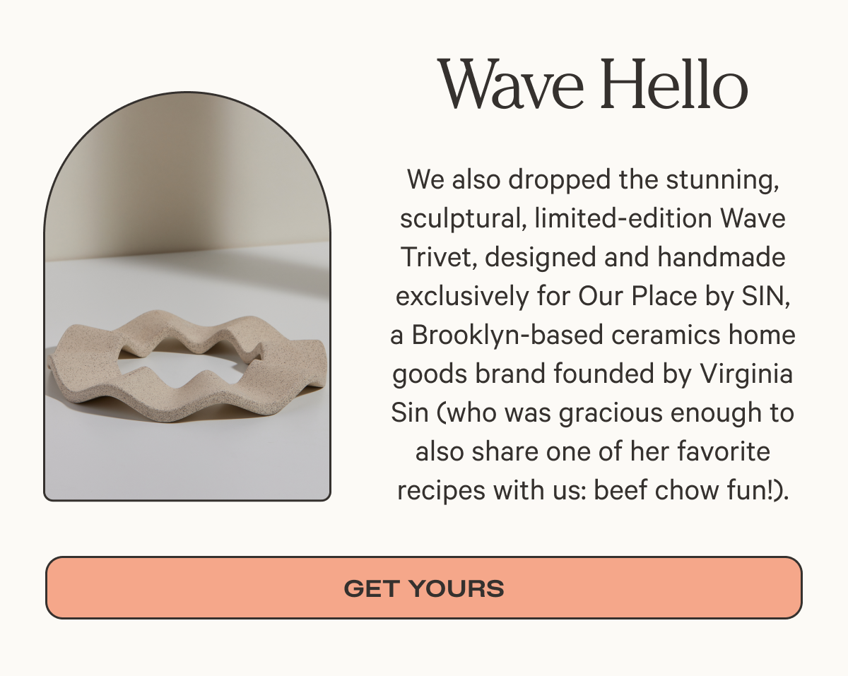 Wave Hello - We also dropped the stunning, sculptural, limited-edition Wave Trivet, designed and handmade exclusively for Our Place by SIN, a Brooklyn-based ceramics home goods brand founded by Virginia Sin (who was gracious enough to also share one of her favorite recipes with us: beef chow fun!). - Get yours