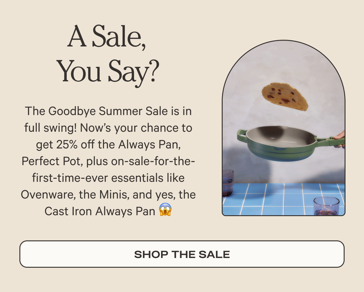 A Sale, You Say? - he Goodbye Summer Sale is in full swing! Now’s your chance to get 25% off the Always Pan, Perfect Pot, plus on-sale-for-the-first-time-ever essentials like Ovenware, the Minis, and yes, the Cast Iron Always Pan - Shop the sale
