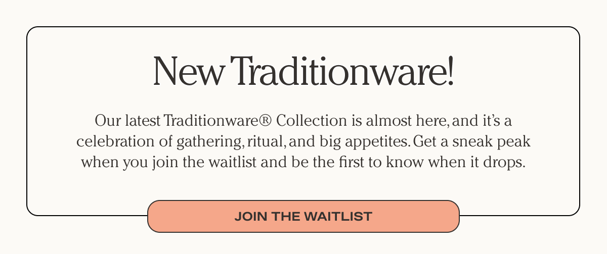 New Traditionware! - Our latest traditionware Collection is almost here, and it's a celebration of gathering, ritual, and big appetites. - Get a sneak peak when you join the waitlist and be the first to know when it drops. - Join the waitlist