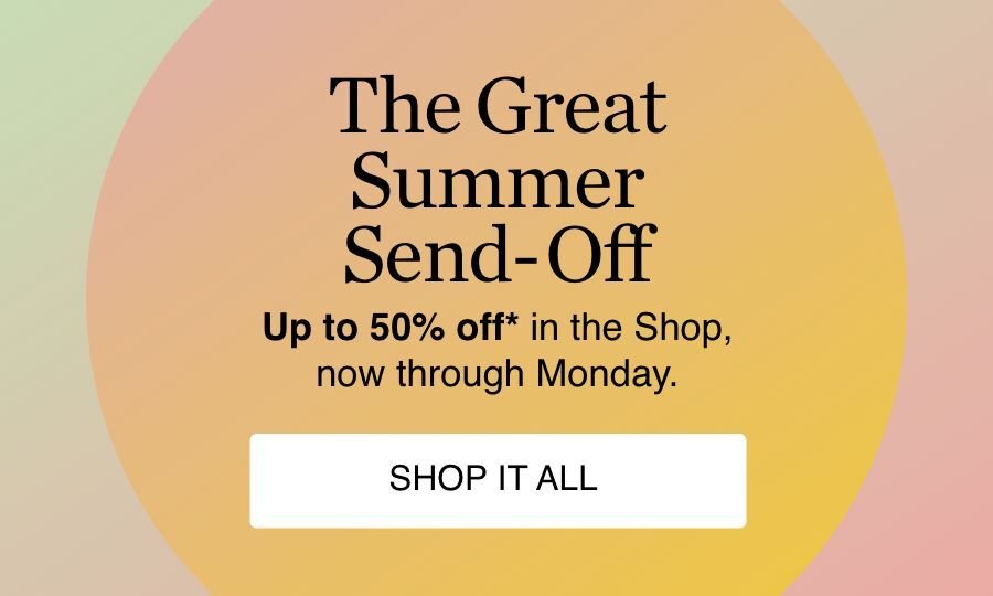 The Great Summer Send-Off. Up to 50% off*, in the Shop, now thorugh Monday. Shop it All* . Start Shopping 