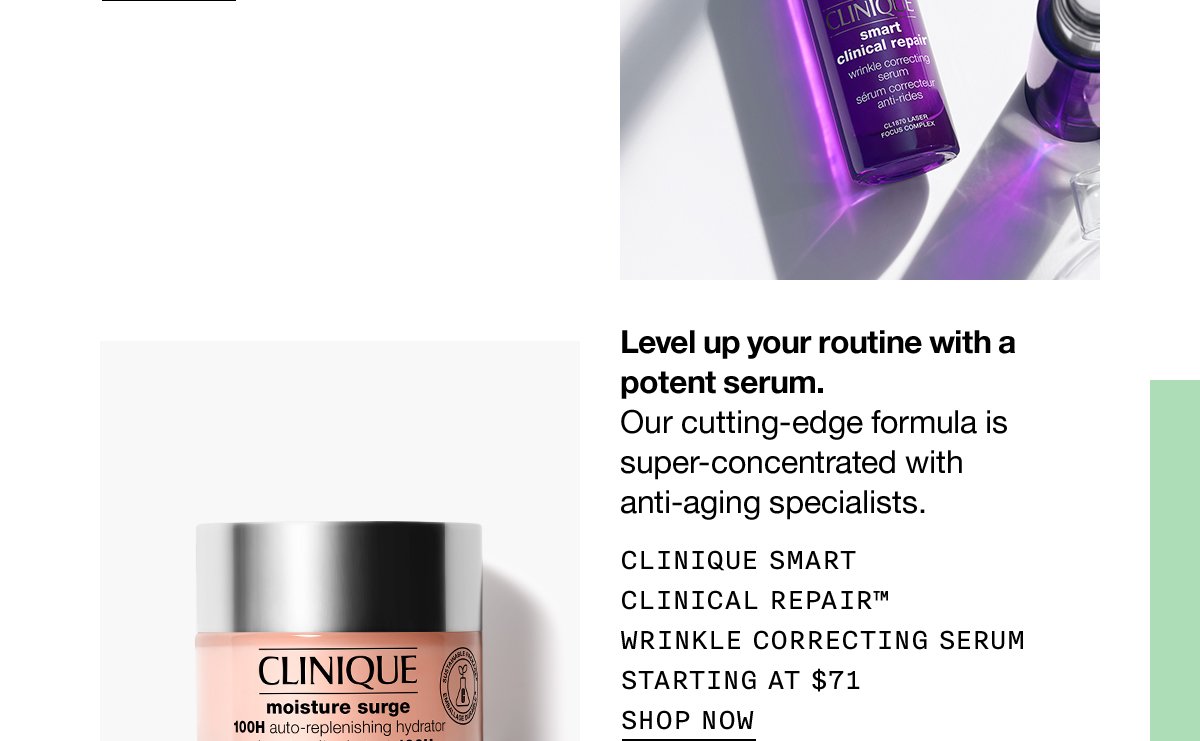 Level up your routine with a potent serum. Our cutting-edge formula is super-concentrated with anti-aging specialists. Clinique Smart Clinical Repair™ Wrinkle Correcting Serum Starting at $71 SHOP NOW