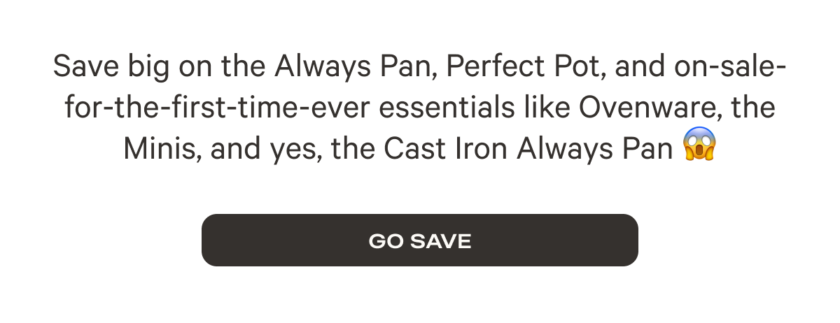 Save big on the Always Pan, Perfect Pot, and on-sale-for-the-first-time-ever essentials like Ovenware, the Minis, and yes, the Cast Iron Always Pan - Go Save