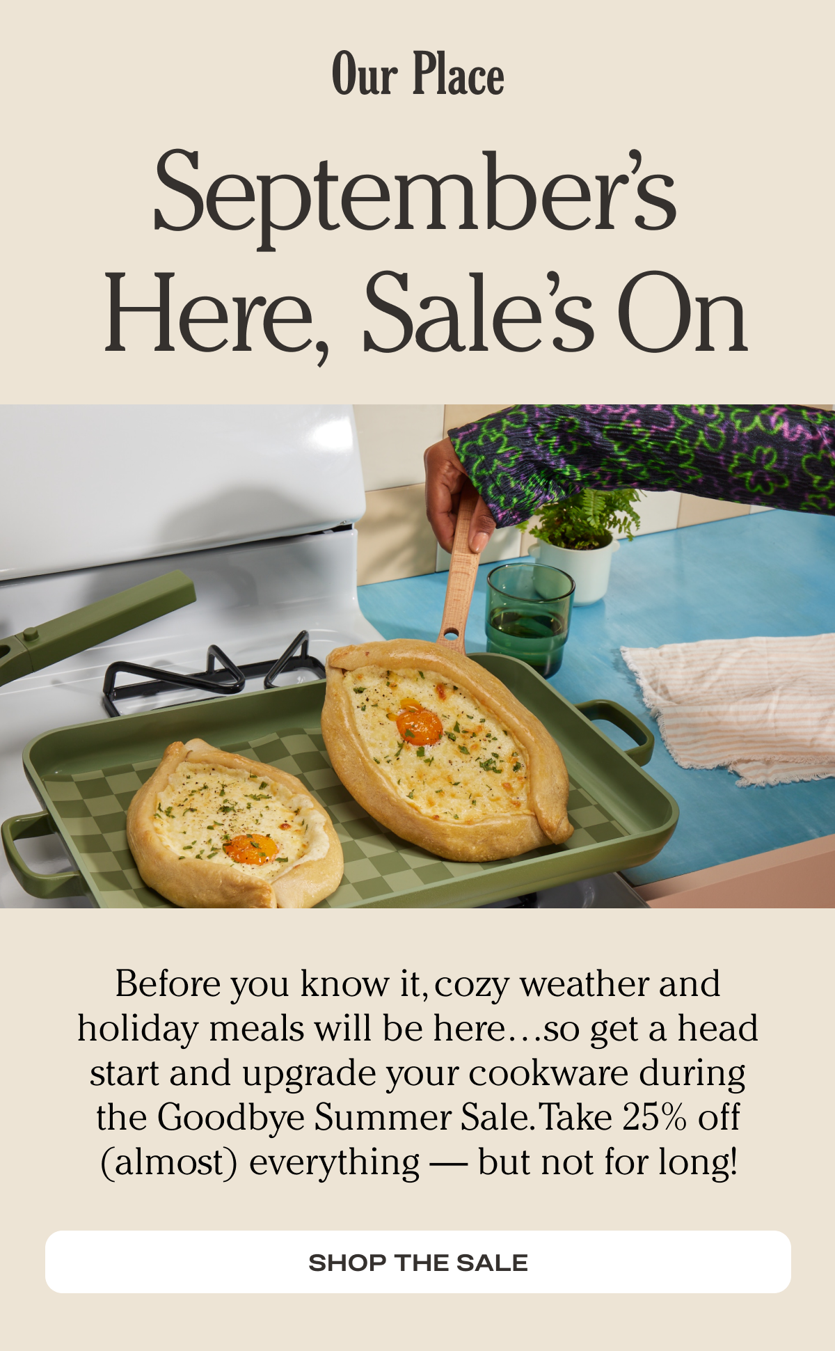 Our Place - Before you know it, cozy weather and holiday meals will be here…so get a head start and upgrade your cookware during the Goodbye Summer Sale. Take 25% off (almost) everything — but not for long!  - Shop the sale