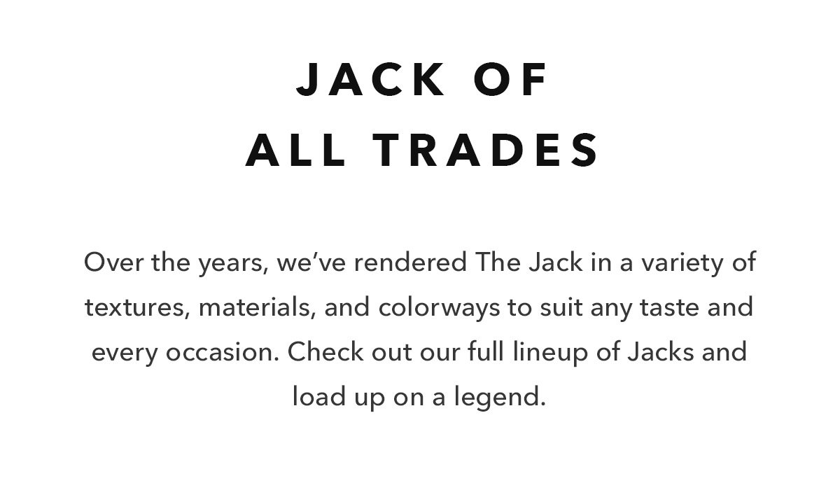 Over the years, we’ve rendered The Jack in a variety of textures, materials, and colorways to suit any taste and every occasion. Check out our full lineup of Jacks and load up on a legend. 