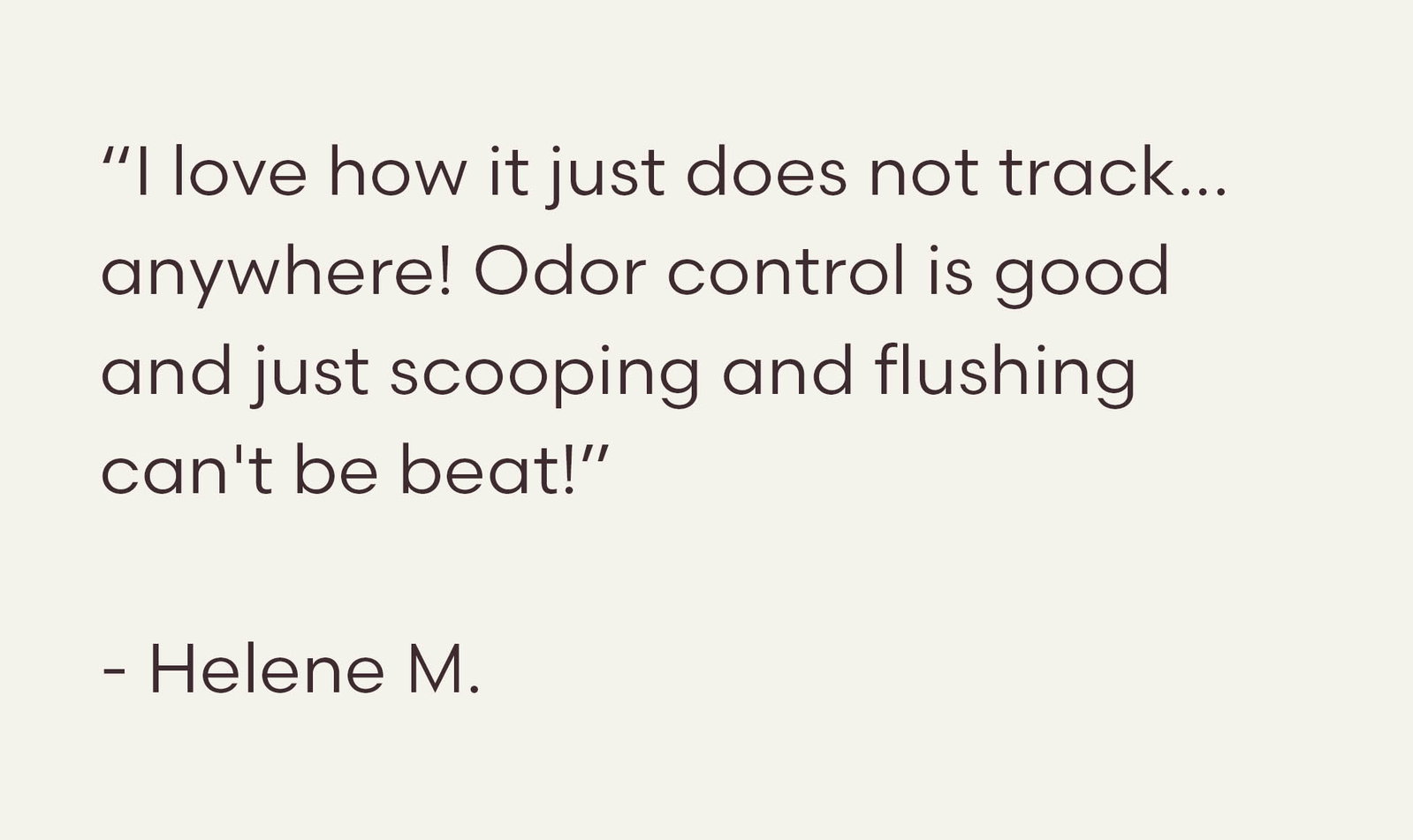 “I love how it just does not track... anywhere! Odor control is good and just scooping and flushing can't be beat!”  - Helene M.