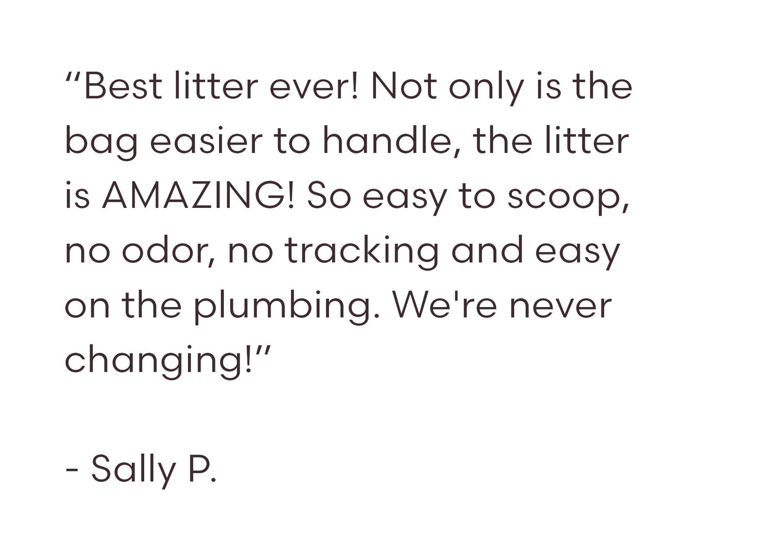 “Best litter ever! Not only is the bag easier to handle, the litter is AMAZING! So easy to scoop, no odor, no tracking and easy on the plumbing. We're never changing!”  - Sally P.