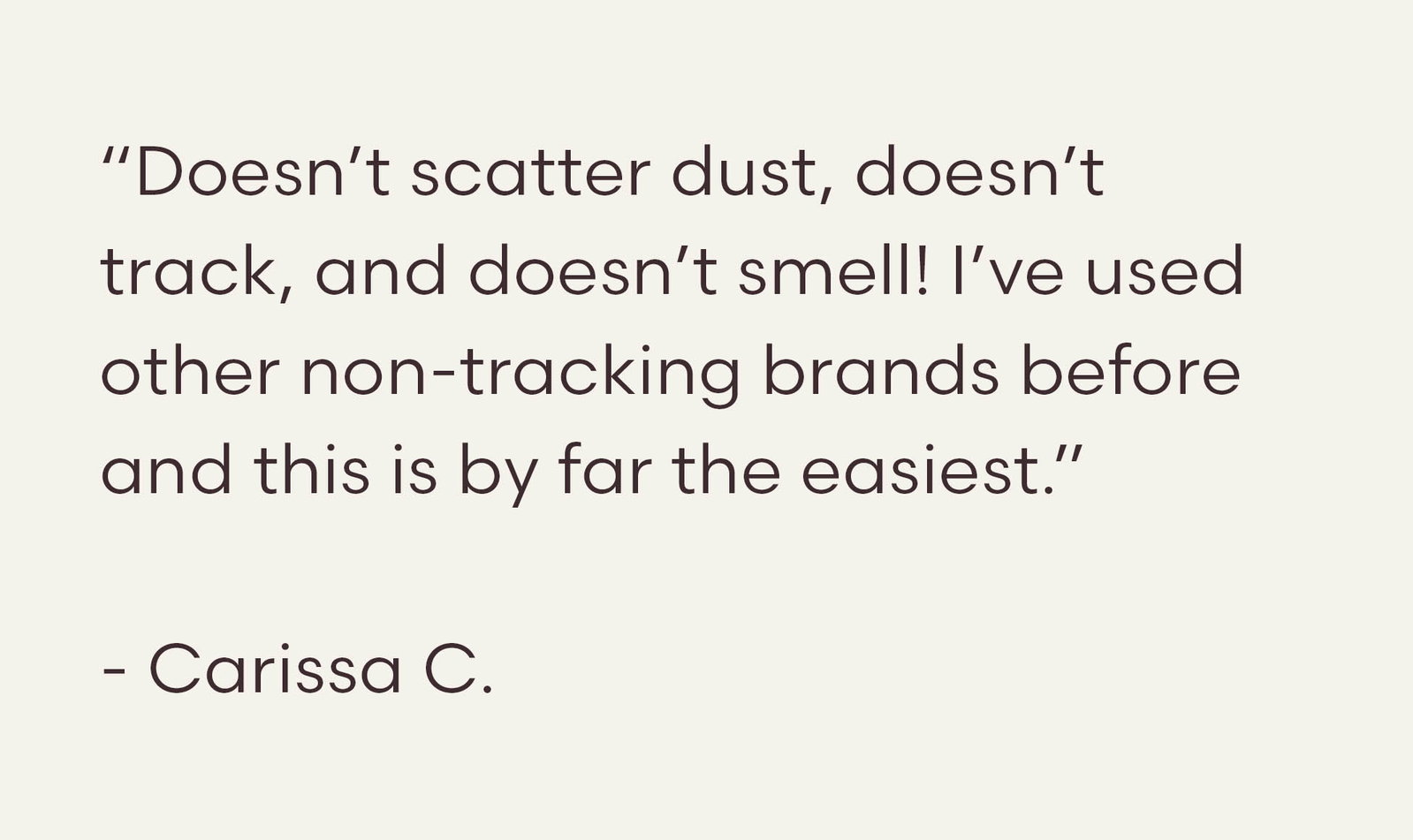 “Doesn’t scatter dust, doesn’t track, and doesn’t smell! I’ve used other non-tracking brands before and this is by far the easiest.”  - Carissa C.