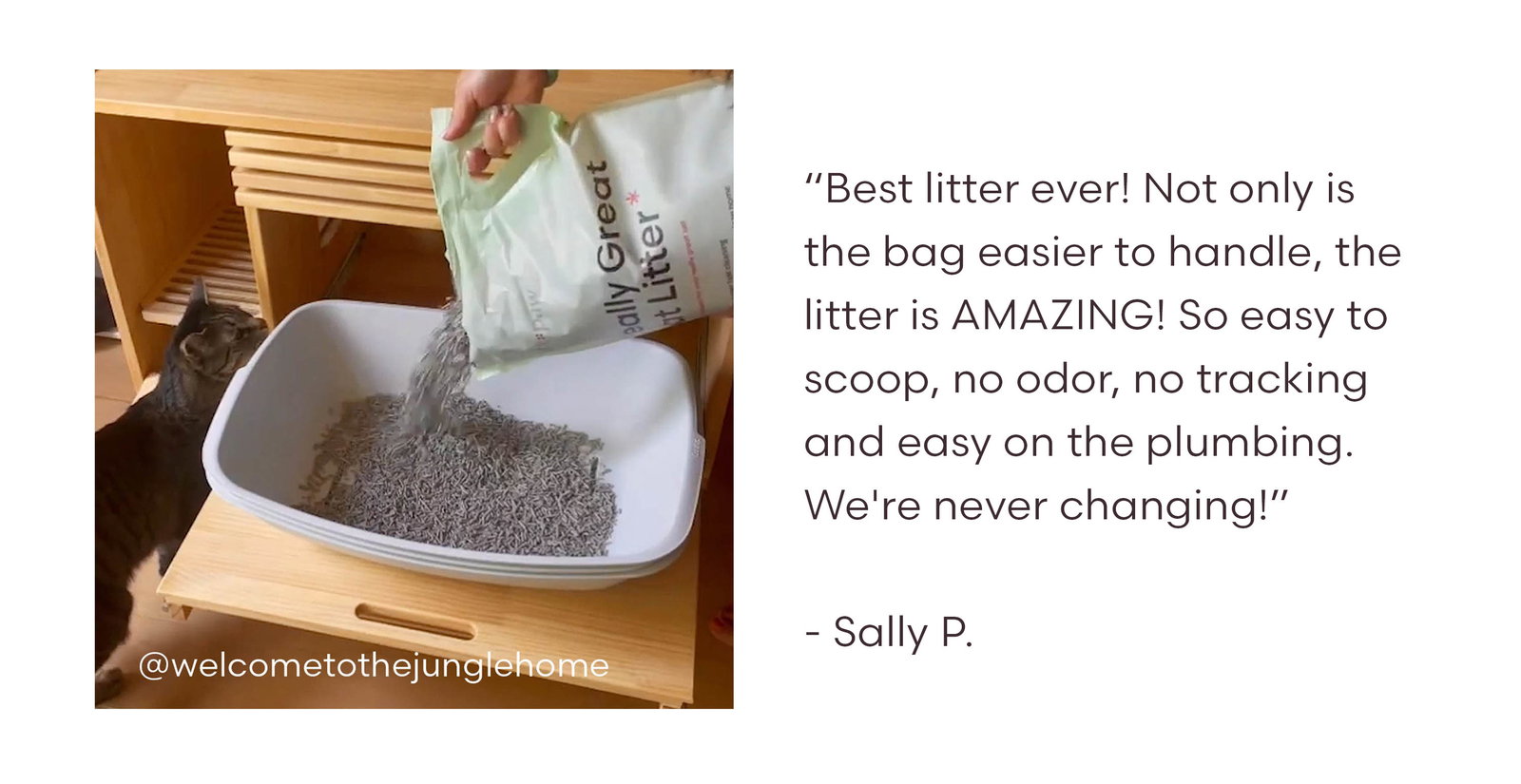 “Best litter ever! Not only is the bag easier to handle, the litter is AMAZING! So easy to scoop, no odor, no tracking and easy on the plumbing. We're never changing!”  - Sally P.