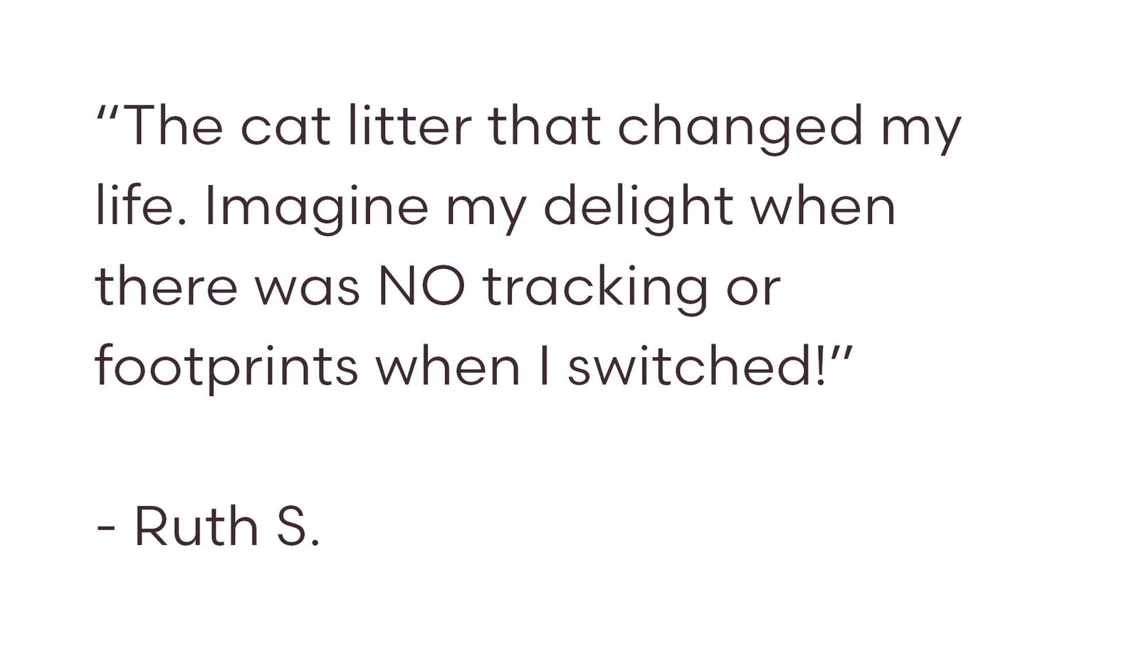 “The cat litter that changed my life. Imagine my delight when there was NO tracking or footprints when I switched!”  - Ruth S.