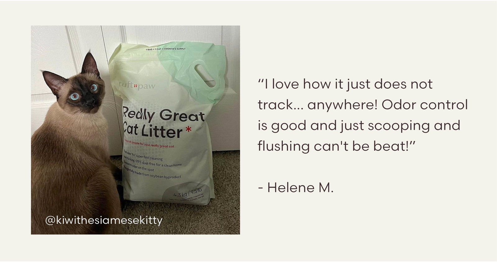 “I love how it just does not track... anywhere! Odor control is good and just scooping and flushing can't be beat!”  - Helene M.
