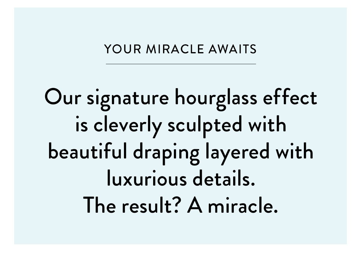 YOUR MIRACLE AWAITS / Our signature hourglass effect is cleverly sculpted with beautiful draping layered with luxurious details. The result? A miracle.