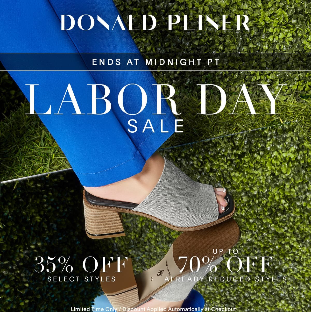 Donald Pliner. Ends at midnight PT. Labor Day Sale. 35% OFF Select Styles. Up to 70% Off Already Reduced Styles. Limited Time Only / Discount Applied Automatically at Checkout