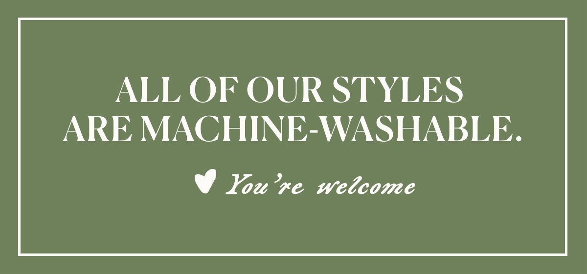 All of our styles are machine-washable.