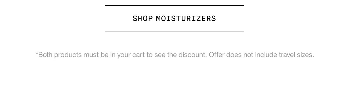 SHOP MOISTURIZERS *Both products must be in your cart to see the discount. Offer does not include travel sizes.
