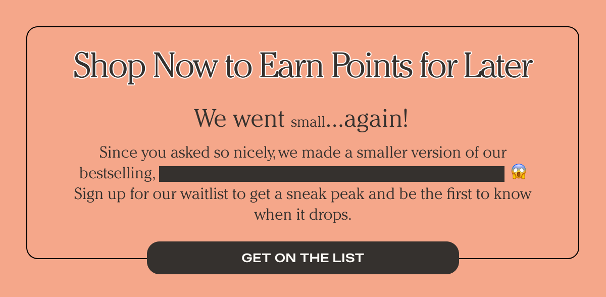 Shop Now to Earn Points for Later - We went small again! - Since you asked so nicely, we made a smaller version of our bestselling... Sign up for our waitlist to get a sneak peak and be the first to know when it drops. - Get on the list