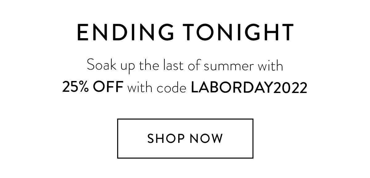 ENDING TONIGHT / Soak up the last of summer with 25% OFF with code LABORDAY2022 / Shop Now