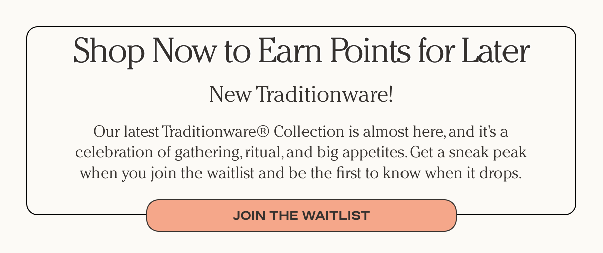 Shop Now to Earn Points for Later - New Traditionware - Our latest Traditionware® Collection is almost here, and it’s a celebration of gathering, ritual, and big appetites. Get a sneak peak when you join the waitlist and be the first to know when it drops. - Join the waitlist