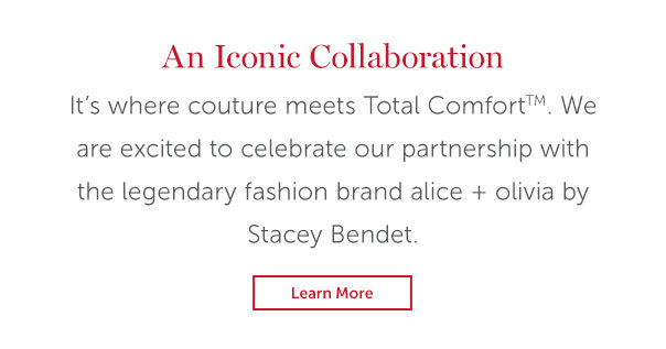 An Iconic Collaboration | It's where couture meets Total Comfort. We are excited to celebrate our partnership with the legendary fashion brand alice and olivia by Stacey Bendet, | LEARN MORE >>