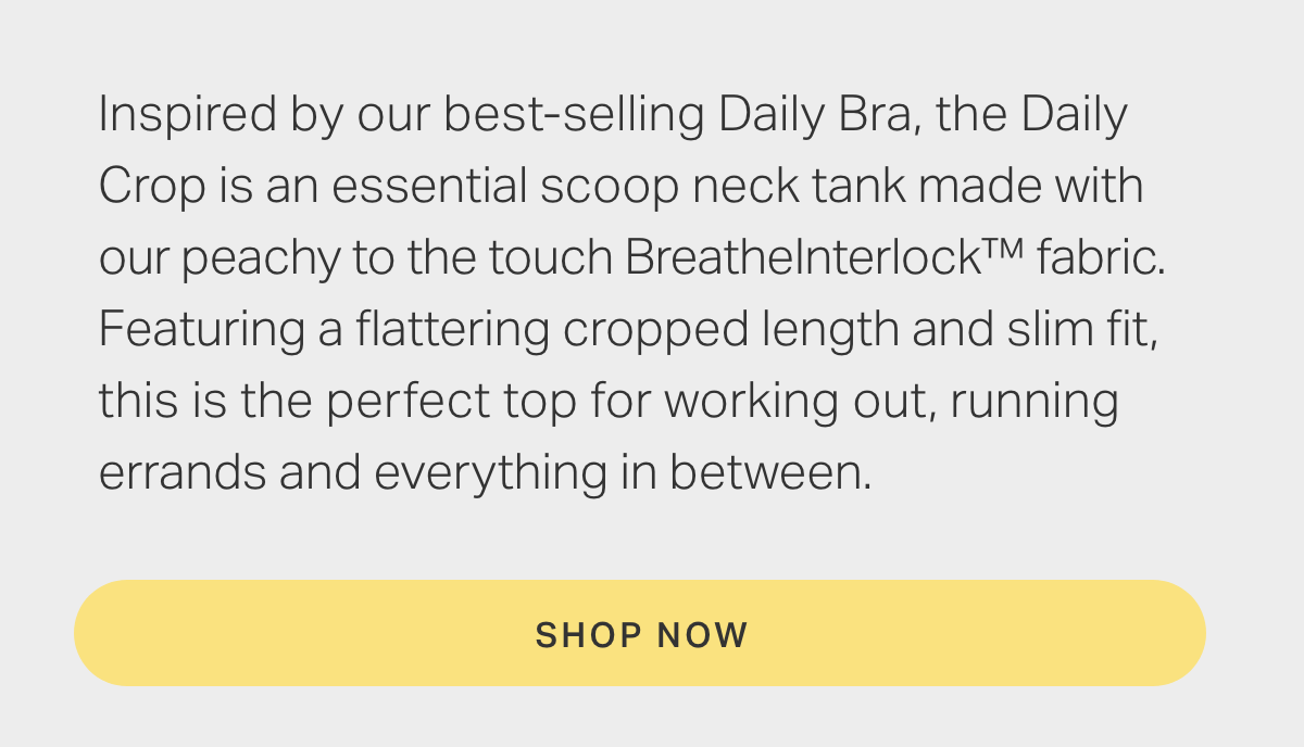 Inspired by our best-selling Daily Bra, the Daily Crop is an essential scoop neck tank made with our peachy to the touch BreatheInterlock fabric