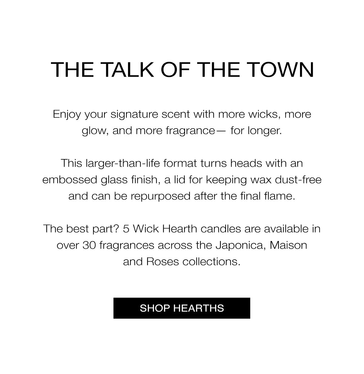 THE TALK OF THE TOWN   Enjoy your signature scent with more wicks, more glow, and more fragrance— for longer.   This larger-than-life format turns heads with an embossed glass finish, a lid for keeping wax dust-free and can be repurposed after the final flame.   The best part? 5 Wick Hearth candles are available in 31 fragrances across the Japonica, Maison and Roses collections. SHOP NOW>