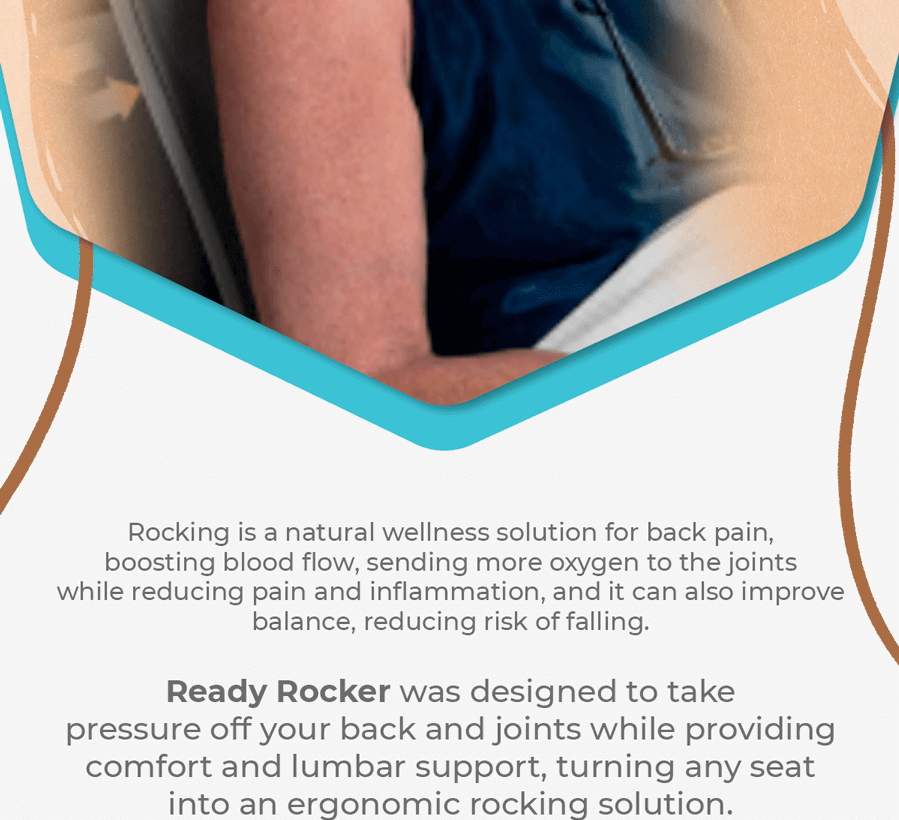 Rocking is a natural wellness solution for back pain, boosting blood flow, sending more oxygen to the joints while reducing pain and inflammation, and it can also improve balance, reducing risk of falling. Ready Rocker was deisgned to take pressure off your back and joints while providing comfort and lumbar support, turning any seat into an ergonomic rocking solution.
