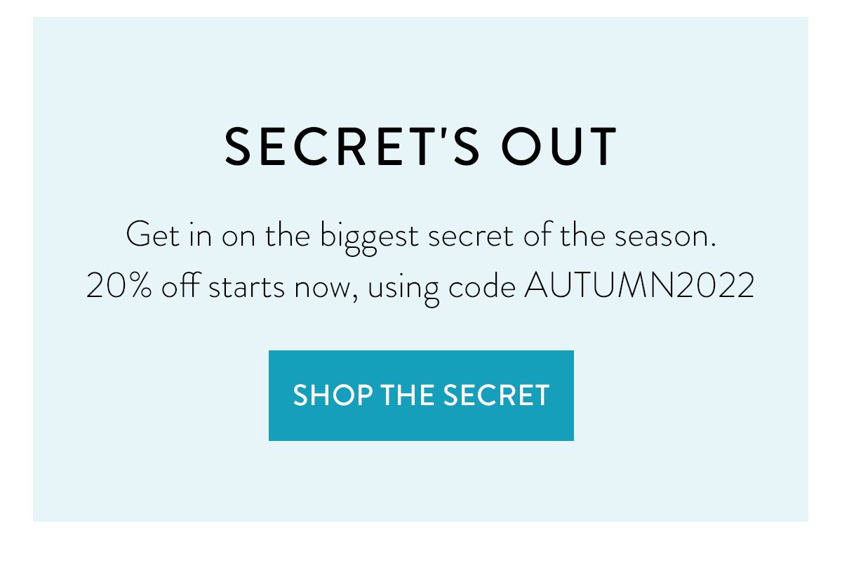 SECRET'S OUT / Get in on the biggest secret of the season. 20% off starts now, using code AUTUMN2022 / Shop the Secret