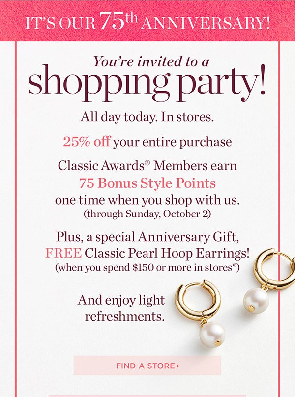 It's Our 75th Anniversary! You're invited to a shopping party! All Day. In Stores. 25% off your entire purchase + Classic Awards Members earn 75 Bonus Style Points one time when you shop with us. Plus, a special Anniversary Gift, FREE Classic Pearl Hoop Earrings! (when you spend $150 or more in stores*) Find a Store