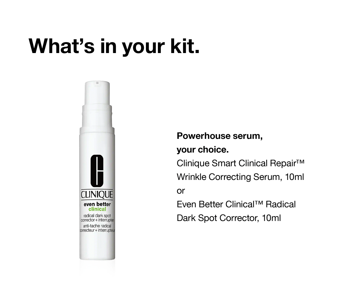 What's in your kit. | Powerhouse serum, your choice. Clinique Smart Clinical Repair™ Wrinkle Correcting Serum, 10ml or Even Better Clinical™ Radical Dark Spot Corrector, 10ml