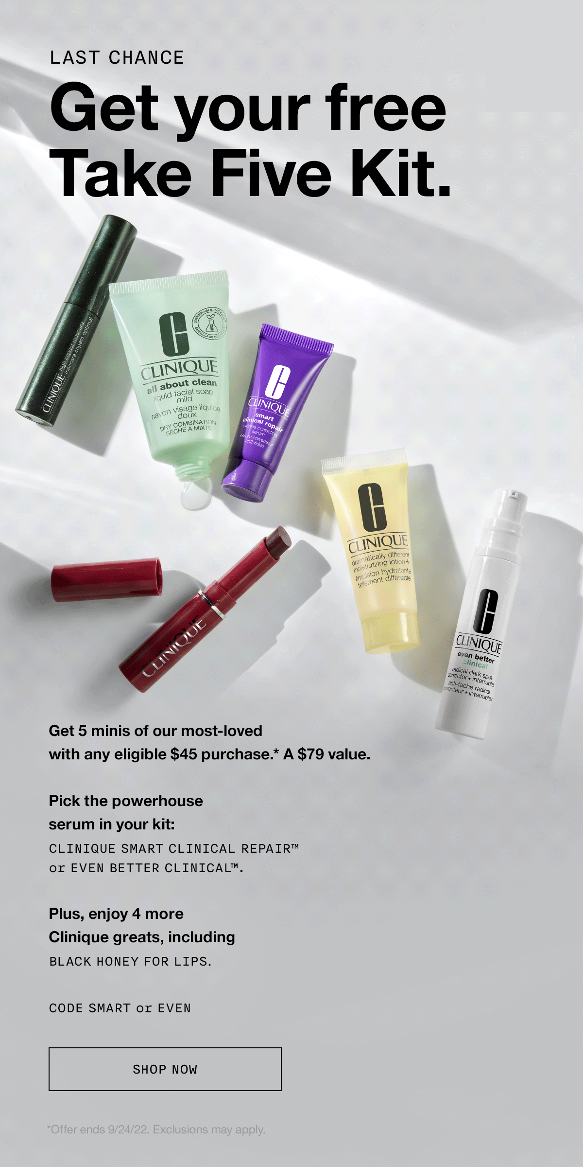 LAST CHANCE | Get your free Take Five Kit. Get 5 minis of our most-loved with any eligible $45 purchase.* A $79 value. | Pick the powerhouse serum in your kit: Clinique Smart Clinical Repair™ or Even Better Clinical™. Plus, enjoy 4 more Clinique greats, including Black Honey for lips. CODE SMART or EVEN | *Offer ends 9/24/22. Exclusions may apply.