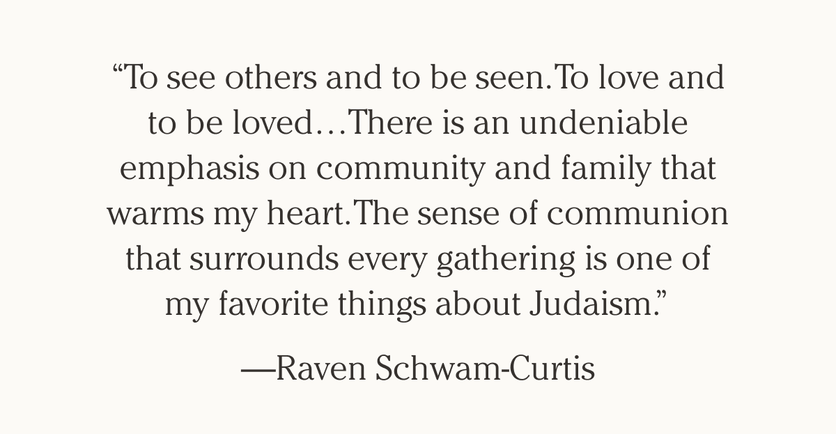 “To see others and to be seen. To love and to be loved…There is an undeniable emphasis on community and family that warms my heart. The sense of communion that surrounds every gathering is one of my favorite things about Judaism.” — Raven Schwam-Curtis