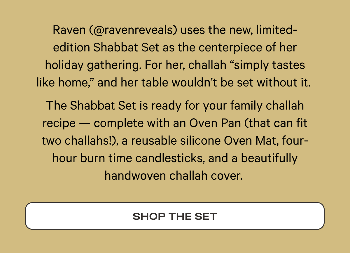 Raven (@ravenreveals) uses the new, limited-edition Shabbat Set as the centerpiece of her holiday gathering. For her, challah “simply tastes like home,” and her table wouldn’t be set without it.   The Shabbat Set is ready for your family challah recipe — complete with an Oven Pan (that can fit two challahs!), a reusable silicone Oven Mat, four-hour burn time candlesticks, and a beautifully handwoven challah cover.