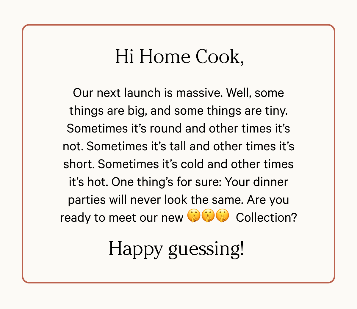 Hi Home Cook - Our next launch is massive. Well, some things are big, and some things are tiny. Sometimes it’s round and other times it’s not. Sometimes it’s tall and other times it’s short. Sometimes it’s cold and other times it’s hot. One thing’s for sure: Your dinner parties will never look the same. Are you ready to meet our new Collection? - Happy guessing!