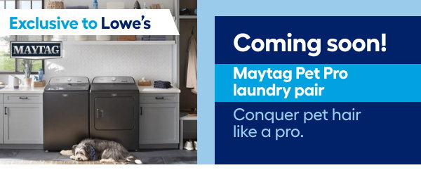 Exclusive to Lowe's. Coming soon! Maytag Pets Pro laundry pair. Conquer pet hair like a pro.