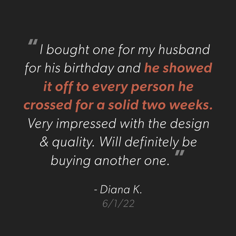 “I bought one for my husband for his birthday and he showed it off to every person he crossed for a solid two weeks. Very impressed with the design & quality. Will definitely be buying another one."  - Diana K. 6/1/2022
